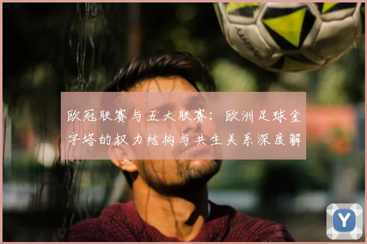 欧冠联赛与五大联赛：欧洲足球金字塔的权力结构与共生关系深度解析