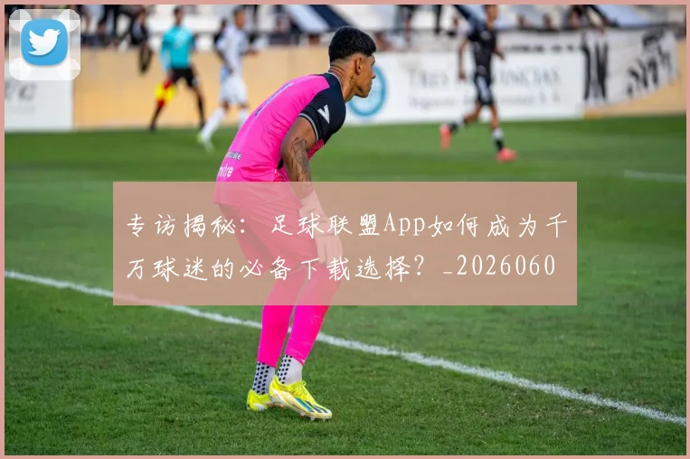 专访揭秘：足球联盟App如何成为千万球迷的必备下载选择？_20260609201226