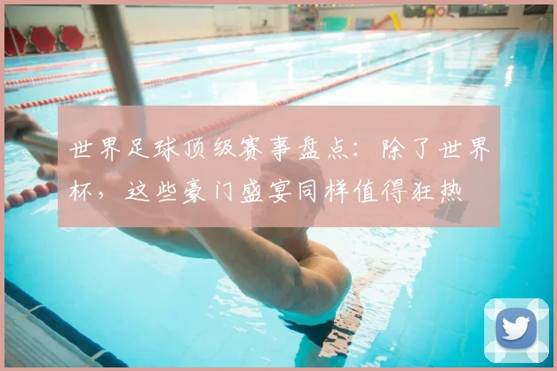 世界足球顶级赛事盘点：除了世界杯，这些豪门盛宴同样值得狂热