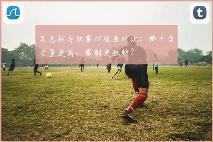 足总杯与联赛杯深度对比：哪个含金量更高、赛制更独特？