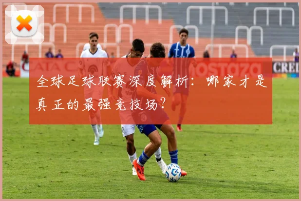 全球足球联赛深度解析：哪家才是真正的最强竞技场？